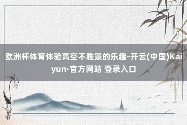 欧洲杯体育体验高空不雅景的乐趣-开云(中国)Kaiyun·官方网站 登录入口