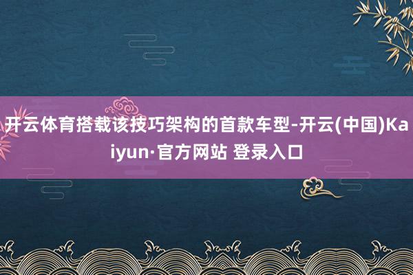 开云体育搭载该技巧架构的首款车型-开云(中国)Kaiyun·官方网站 登录入口