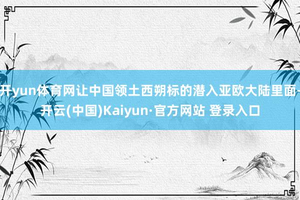 开yun体育网让中国领土西朔标的潜入亚欧大陆里面-开云(中国)Kaiyun·官方网站 登录入口