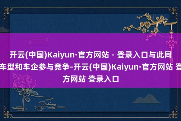 开云(中国)Kaiyun·官方网站 - 登录入口与此同期宽广车型和车企参与竞争-开云(中国)Kaiyun·官方网站 登录入口