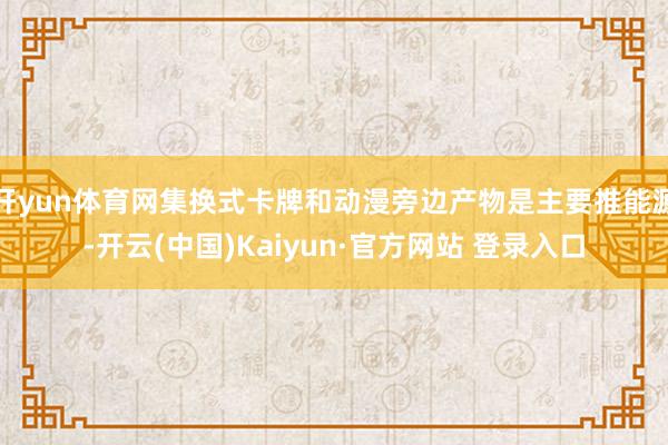 开yun体育网集换式卡牌和动漫旁边产物是主要推能源-开云(中国)Kaiyun·官方网站 登录入口