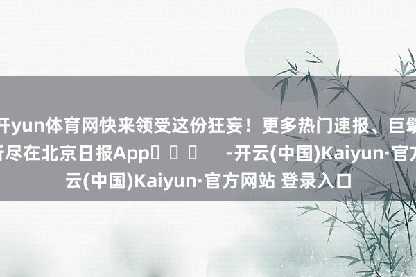 开yun体育网快来领受这份狂妄！更多热门速报、巨擘资讯、深度分析尽在北京日报App​​​    -开云(中国)Kaiyun·官方网站 登录入口