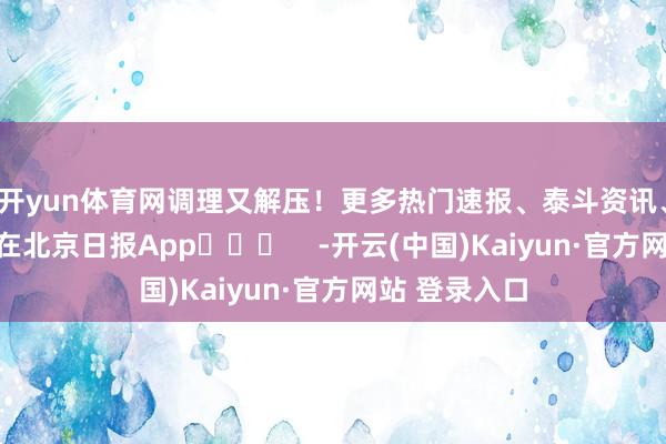 开yun体育网调理又解压！更多热门速报、泰斗资讯、深度分析尽在北京日报App​​​    -开云(中国)Kaiyun·官方网站 登录入口