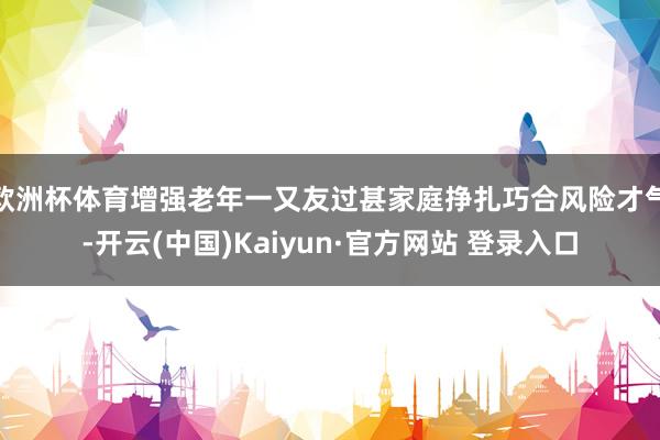 欧洲杯体育增强老年一又友过甚家庭挣扎巧合风险才气-开云(中国)Kaiyun·官方网站 登录入口
