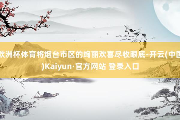 欧洲杯体育将烟台市区的绚丽欢喜尽收眼底-开云(中国)Kaiyun·官方网站 登录入口