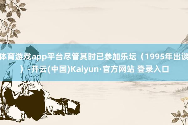 体育游戏app平台尽管其时已参加乐坛（1995年出谈）-开云(中国)Kaiyun·官方网站 登录入口