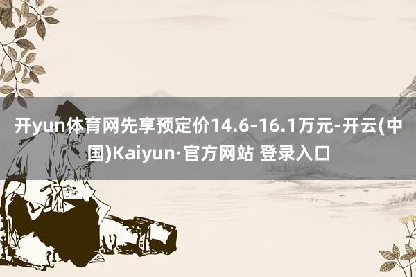 开yun体育网先享预定价14.6-16.1万元-开云(中国)Kaiyun·官方网站 登录入口