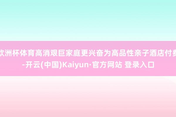 欧洲杯体育高消艰巨家庭更兴奋为高品性亲子酒店付费-开云(中国)Kaiyun·官方网站 登录入口