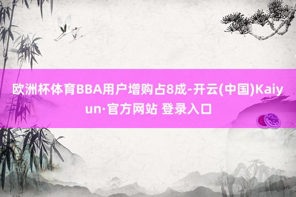 欧洲杯体育BBA用户增购占8成-开云(中国)Kaiyun·官方网站 登录入口