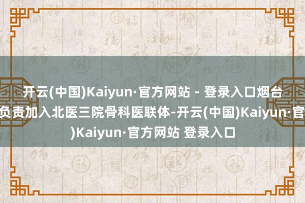 开云(中国)Kaiyun·官方网站 - 登录入口烟台毓璜顶病院骨科负责加入北医三院骨科医联体-开云(中国)Kaiyun·官方网站 登录入口