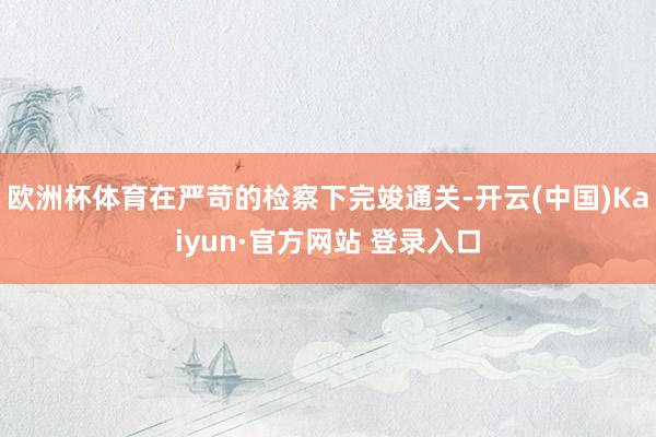 欧洲杯体育在严苛的检察下完竣通关-开云(中国)Kaiyun·官方网站 登录入口