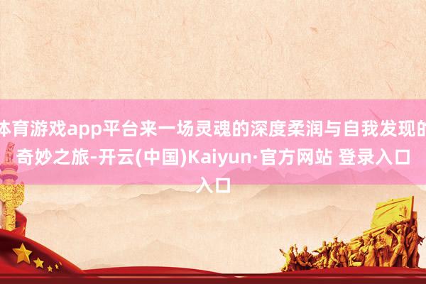 体育游戏app平台来一场灵魂的深度柔润与自我发现的奇妙之旅-开云(中国)Kaiyun·官方网站 登录入口