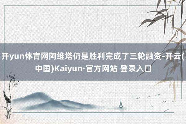 开yun体育网阿维塔仍是胜利完成了三轮融资-开云(中国)Kaiyun·官方网站 登录入口