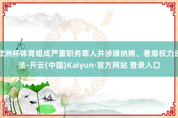 欧洲杯体育组成严重职务罪人并涉嫌纳贿、奢靡权力违法-开云(中国)Kaiyun·官方网站 登录入口