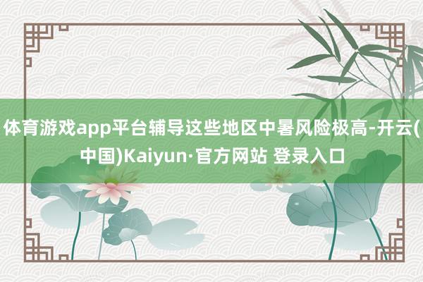 体育游戏app平台辅导这些地区中暑风险极高-开云(中国)Kaiyun·官方网站 登录入口