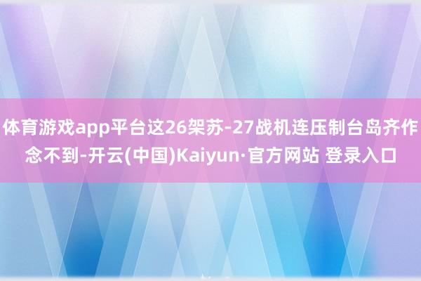 体育游戏app平台这26架苏-27战机连压制台岛齐作念不到-开云(中国)Kaiyun·官方网站 登录入口