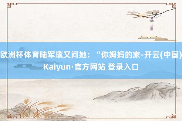 欧洲杯体育陆军璞又问她：“你姆妈的家-开云(中国)Kaiyun·官方网站 登录入口