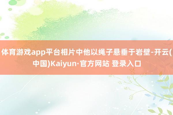 体育游戏app平台相片中他以绳子悬垂于岩壁-开云(中国)Kaiyun·官方网站 登录入口