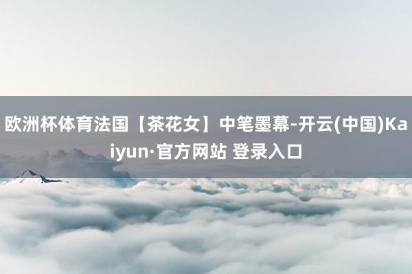 欧洲杯体育法国【茶花女】中笔墨幕-开云(中国)Kaiyun·官方网站 登录入口