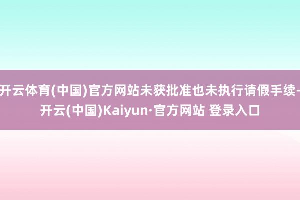 开云体育(中国)官方网站未获批准也未执行请假手续-开云(中国)Kaiyun·官方网站 登录入口