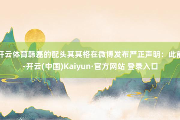 开云体育韩磊的配头其其格在微博发布严正声明：此前-开云(中国)Kaiyun·官方网站 登录入口