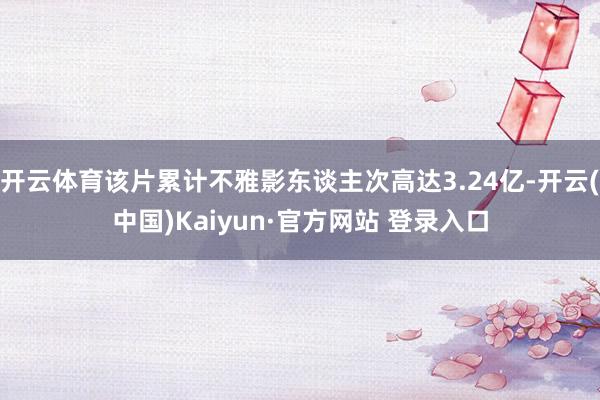 开云体育该片累计不雅影东谈主次高达3.24亿-开云(中国)Kaiyun·官方网站 登录入口