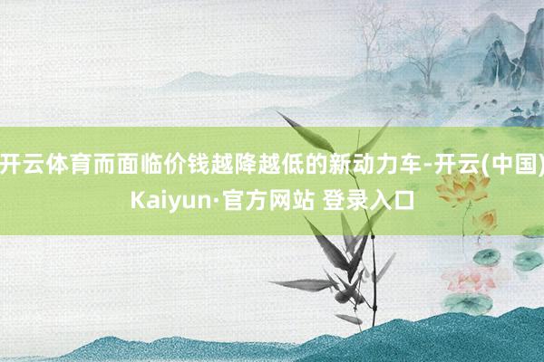 开云体育而面临价钱越降越低的新动力车-开云(中国)Kaiyun·官方网站 登录入口