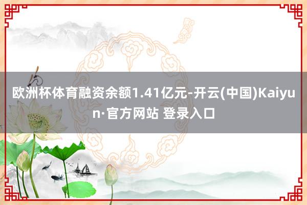欧洲杯体育融资余额1.41亿元-开云(中国)Kaiyun·官方网站 登录入口
