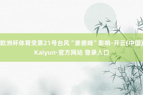 欧洲杯体育受第21号台风“麦德姆”影响-开云(中国)Kaiyun·官方网站 登录入口