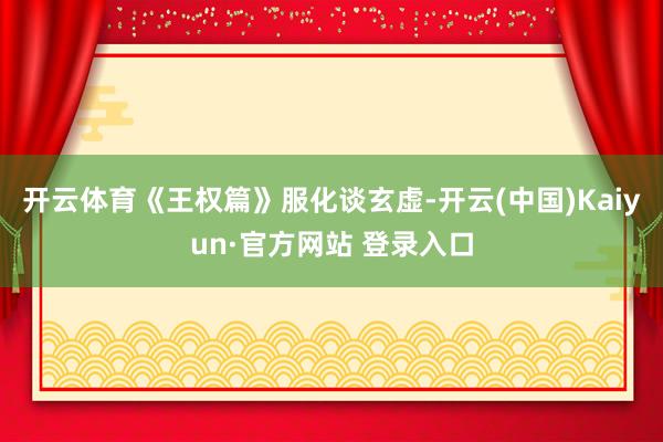 开云体育《王权篇》服化谈玄虚-开云(中国)Kaiyun·官方网站 登录入口