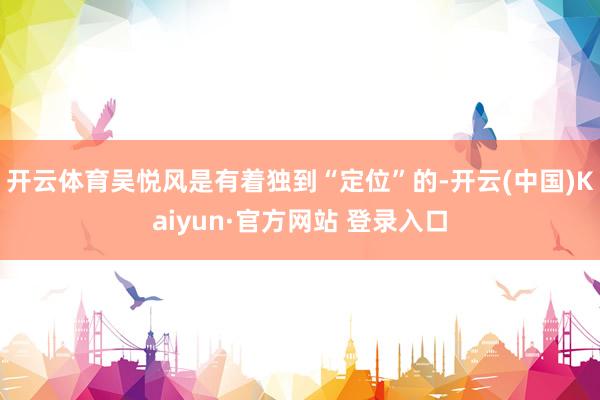 开云体育吴悦风是有着独到“定位”的-开云(中国)Kaiyun·官方网站 登录入口