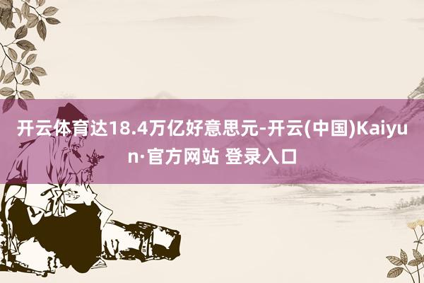 开云体育达18.4万亿好意思元-开云(中国)Kaiyun·官方网站 登录入口