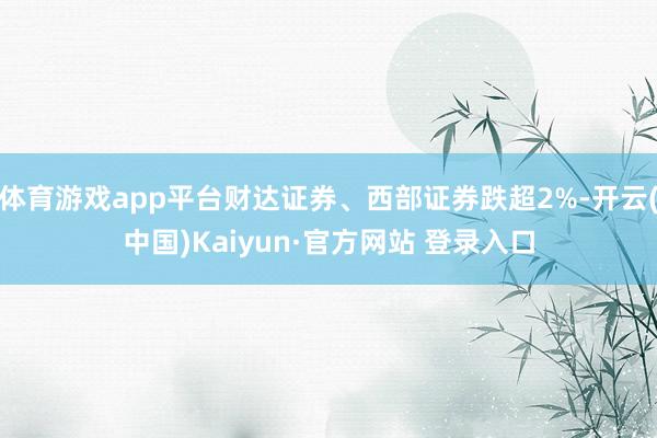 体育游戏app平台财达证券、西部证券跌超2%-开云(中国)Kaiyun·官方网站 登录入口