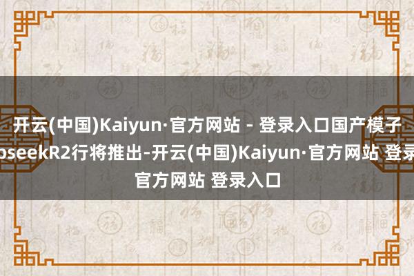 开云(中国)Kaiyun·官方网站 - 登录入口国产模子DeepseekR2行将推出-开云(中国)Kaiyun·官方网站 登录入口