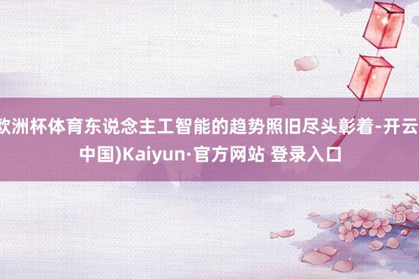 欧洲杯体育东说念主工智能的趋势照旧尽头彰着-开云(中国)Kaiyun·官方网站 登录入口