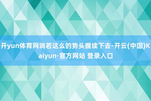 开yun体育网淌若这么的势头握续下去-开云(中国)Kaiyun·官方网站 登录入口