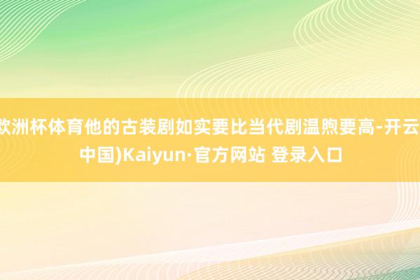 欧洲杯体育他的古装剧如实要比当代剧温煦要高-开云(中国)Kaiyun·官方网站 登录入口