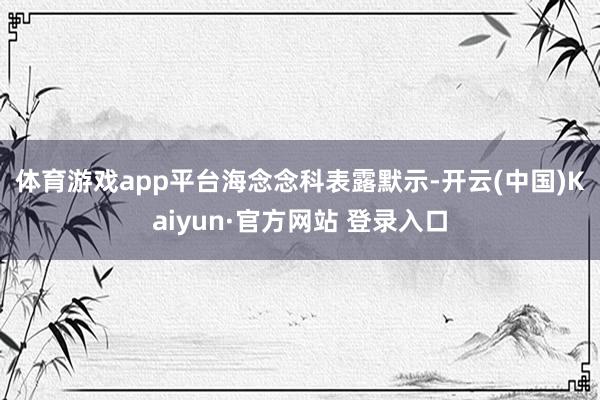 体育游戏app平台　　海念念科表露默示-开云(中国)Kaiyun·官方网站 登录入口