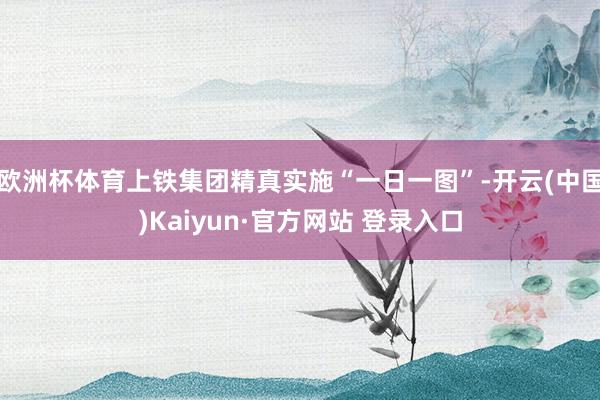 欧洲杯体育上铁集团精真实施“一日一图”-开云(中国)Kaiyun·官方网站 登录入口