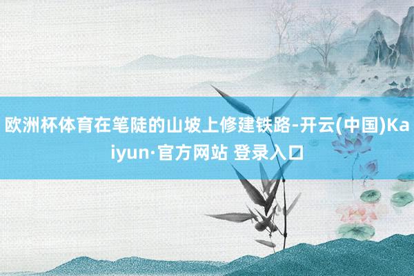 欧洲杯体育在笔陡的山坡上修建铁路-开云(中国)Kaiyun·官方网站 登录入口