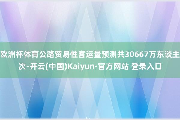 欧洲杯体育公路贸易性客运量预测共30667万东谈主次-开云(中国)Kaiyun·官方网站 登录入口