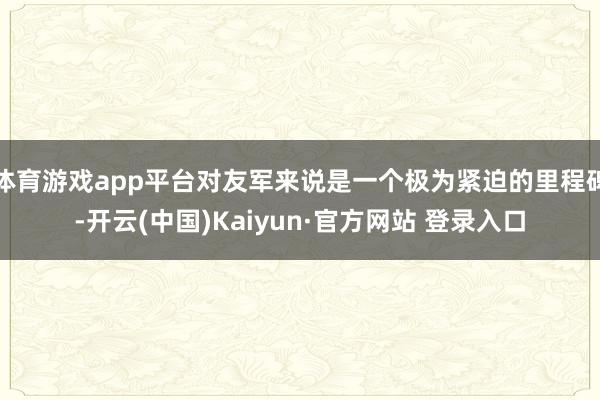 体育游戏app平台对友军来说是一个极为紧迫的里程碑-开云(中国)Kaiyun·官方网站 登录入口