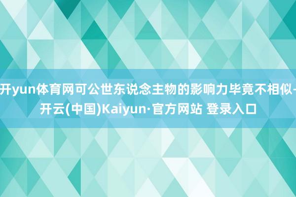 开yun体育网可公世东说念主物的影响力毕竟不相似-开云(中国)Kaiyun·官方网站 登录入口