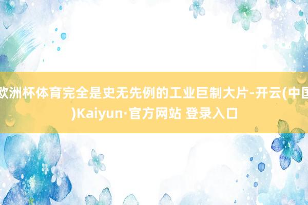 欧洲杯体育完全是史无先例的工业巨制大片-开云(中国)Kaiyun·官方网站 登录入口