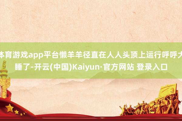 体育游戏app平台懒羊羊径直在人人头顶上运行呼呼大睡了-开云(中国)Kaiyun·官方网站 登录入口