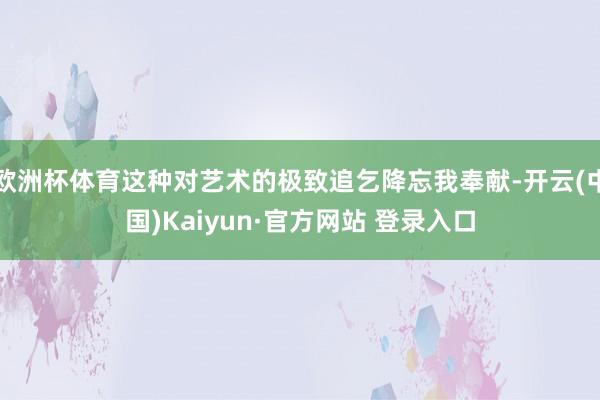欧洲杯体育这种对艺术的极致追乞降忘我奉献-开云(中国)Kaiyun·官方网站 登录入口