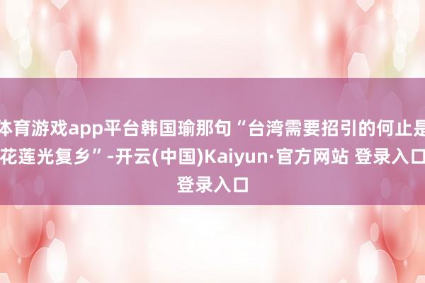 体育游戏app平台韩国瑜那句“台湾需要招引的何止是花莲光复乡”-开云(中国)Kaiyun·官方网站 登录入口