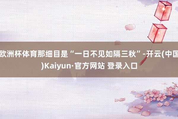 欧洲杯体育那细目是“一日不见如隔三秋”-开云(中国)Kaiyun·官方网站 登录入口