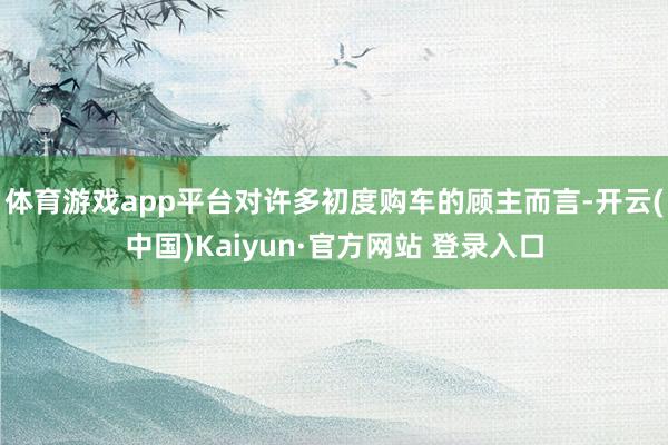 体育游戏app平台对许多初度购车的顾主而言-开云(中国)Kaiyun·官方网站 登录入口