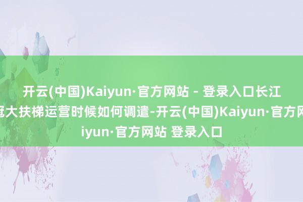 开云(中国)Kaiyun·官方网站 - 登录入口长江索说念、王冠大扶梯运营时候如何调遣-开云(中国)Kaiyun·官方网站 登录入口